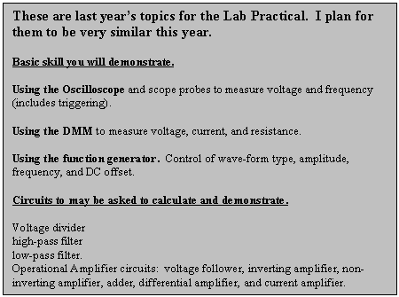 Text Box: These are last years topics for the Lab Practical.  I plan for them to be very similar this year.
Basic skill you will demonstrate.
Using the Oscilloscope and scope probes to measure voltage and frequency (includes triggering).
Using the DMM to measure voltage, current, and resistance.
Using the function generator.  Control of wave-form type, amplitude, frequency, and DC offset.
Circuits to may be asked to calculate and demonstrate.  
Voltage divider
high-pass filter
low-pass filter.
Operational Amplifier circuits:  voltage follower, inverting amplifier, non-inverting amplifier, adder, differential amplifier, and current amplifier.
